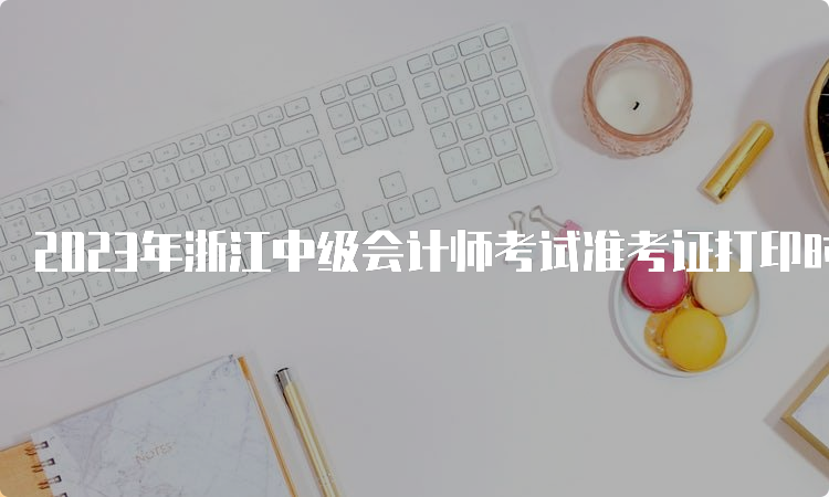 2023年浙江中级会计师考试准考证打印时间为8月30日至9月11日