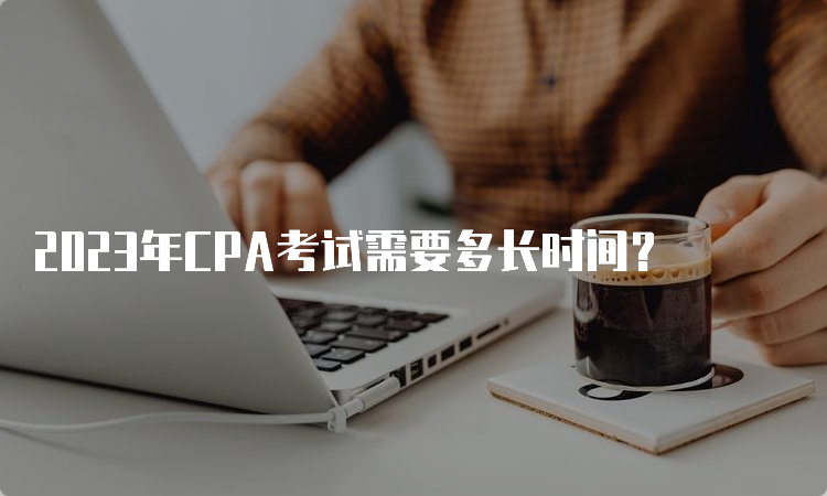 2023年CPA考试需要多长时间？