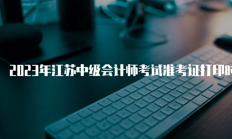 2023年江苏中级会计师考试准考证打印时间为8月31日至9月11日