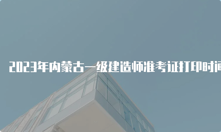 2023年内蒙古一级建造师准考证打印时间：9月5日至10日