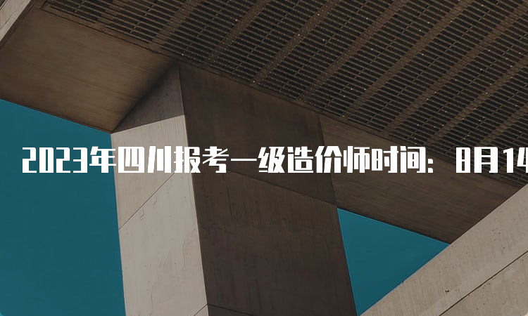 2023年四川报考一级造价师时间：8月14-23日