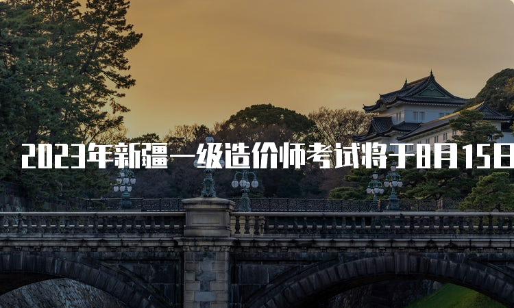 2023年新疆一级造价师考试将于8月15日开始报名