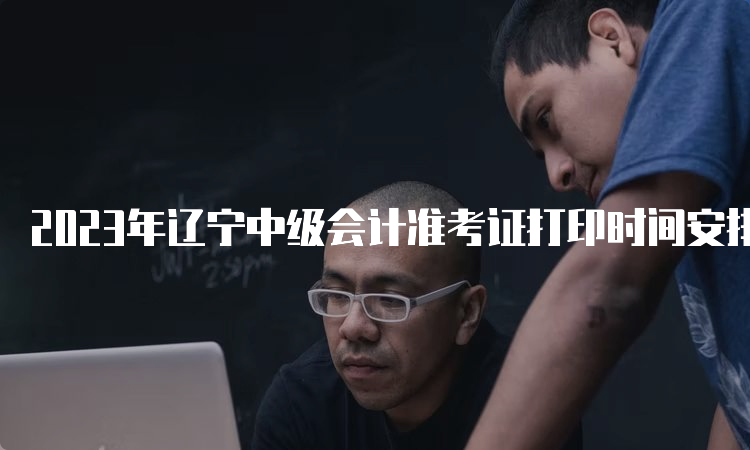 2023年辽宁中级会计准考证打印时间安排在8月26日0:00至9月8日24:00