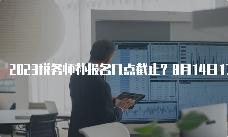 2023税务师补报名几点截止？8月14日17:00