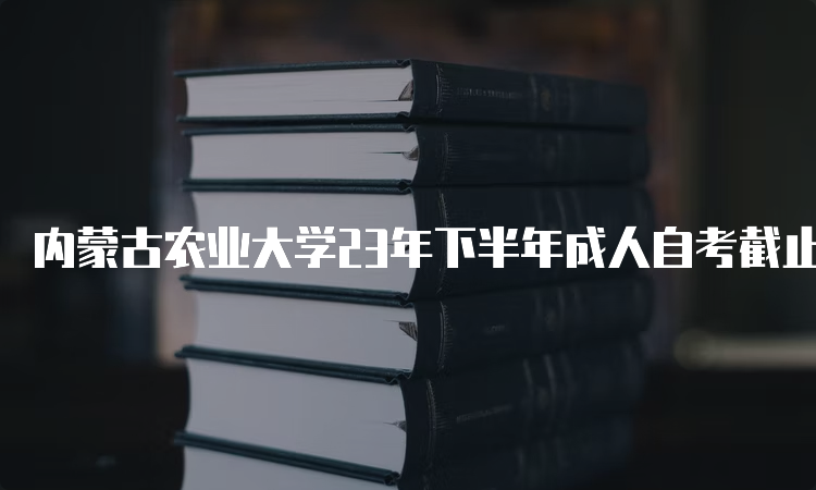 内蒙古农业大学23年下半年成人自考截止报名时间：9月1日开始