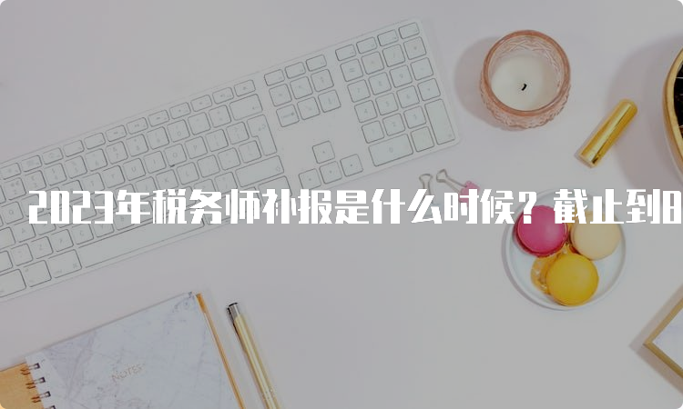 2023年税务师补报是什么时候？截止到8月14日17:00