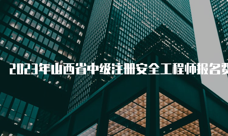 2023年山西省中级注册安全工程师报名费及相关规定