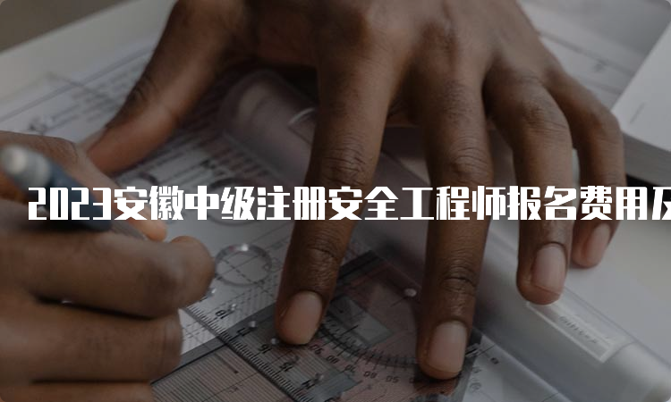 2023安徽中级注册安全工程师报名费用及缴费时间已公布：8月18日至9月5日