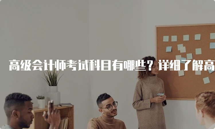 高级会计师考试科目有哪些？详细了解高级会计师考试内容