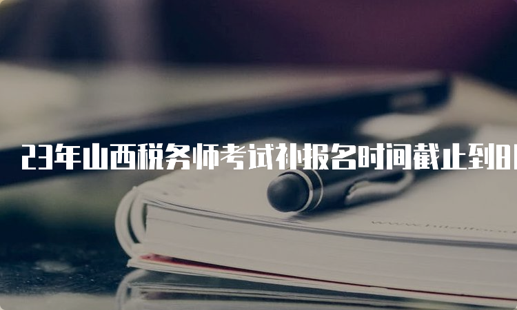 23年山西税务师考试补报名时间截止到8月14日17:00