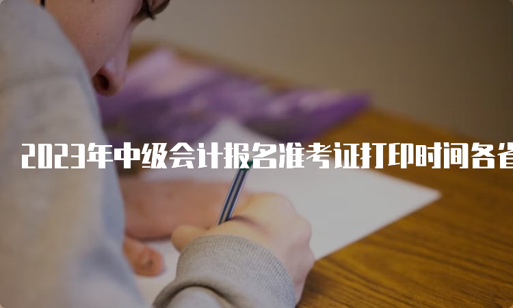 2023年中级会计报名准考证打印时间各省陆续公布中