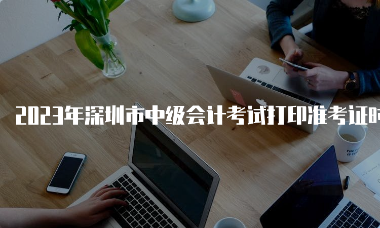 2023年深圳市中级会计考试打印准考证时间为9月1日至8日