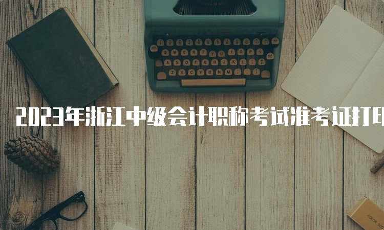 2023年浙江中级会计职称考试准考证打印时间为8月30日至9月11日