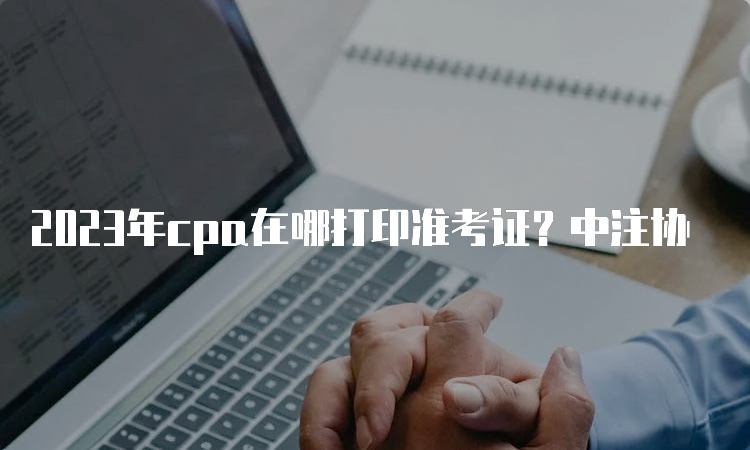 2023年cpa在哪打印准考证？中注协