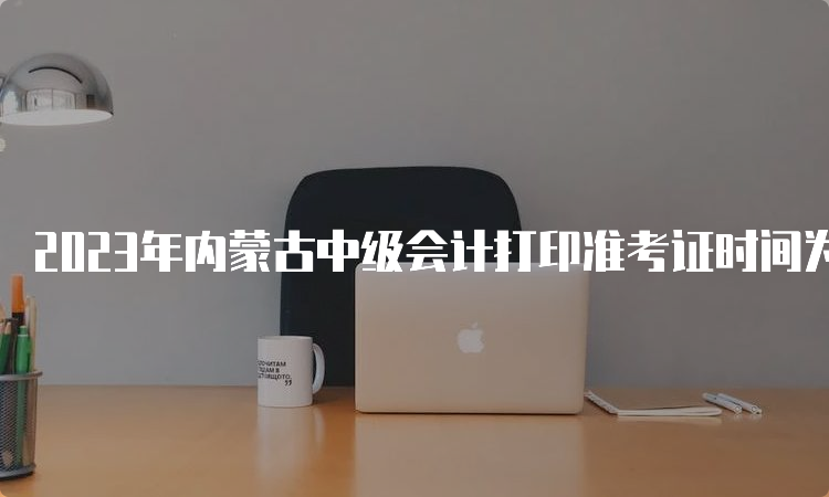 2023年内蒙古中级会计打印准考证时间为9月1日至9月8日