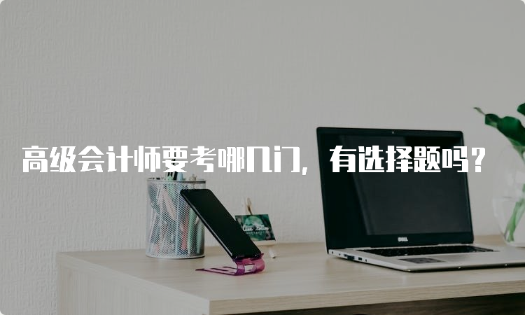 高级会计师要考哪几门，有选择题吗？