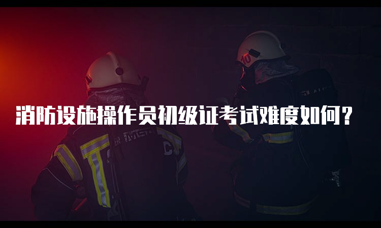 消防设施操作员初级证考试难度如何？