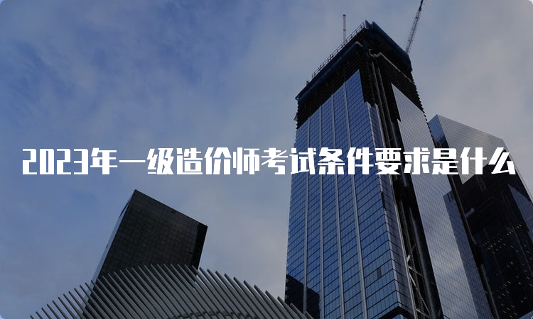 2023年一级造价师考试条件要求是什么