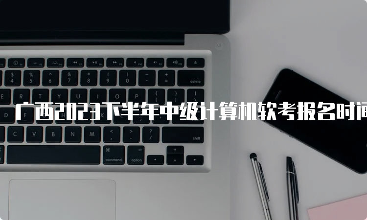 广西2023下半年中级计算机软考报名时间已推迟