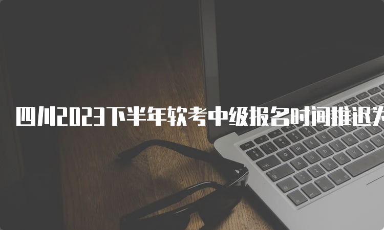 四川2023下半年软考中级报名时间推迟为9月6日至9月25日