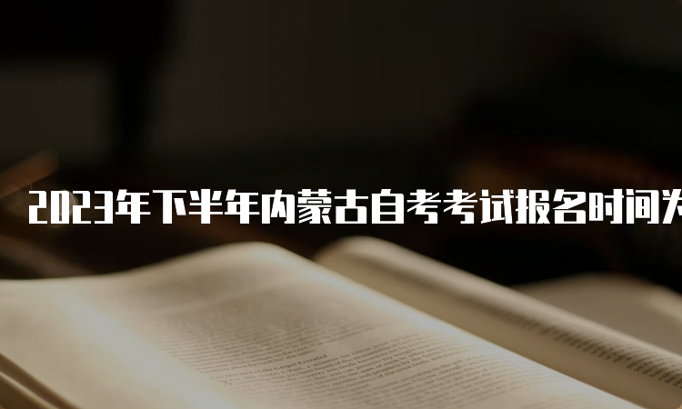 2023年下半年内蒙古自考考试报名时间为9月1日9:00至9月5日17：00