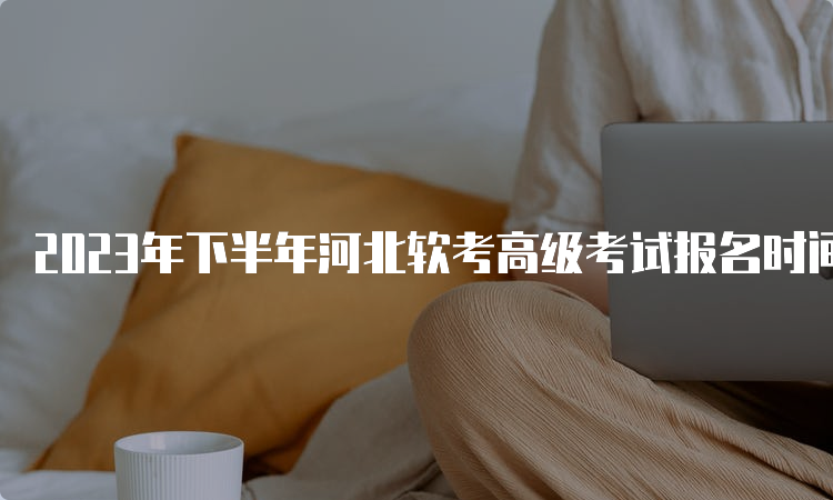 2023年下半年河北软考高级考试报名时间调整为9月5日-11日