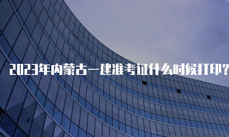 2023年内蒙古一建准考证什么时候打印？9月5日-9月10日