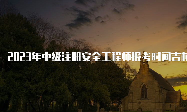 2023年中级注册安全工程师报考时间吉林：8月18日至30日