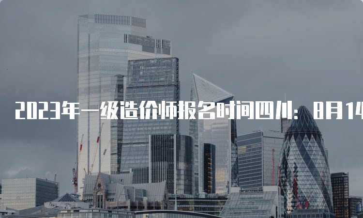 2023年一级造价师报名时间四川：8月14日开始