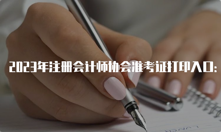 2023年注册会计师协会准考证打印入口：中注协