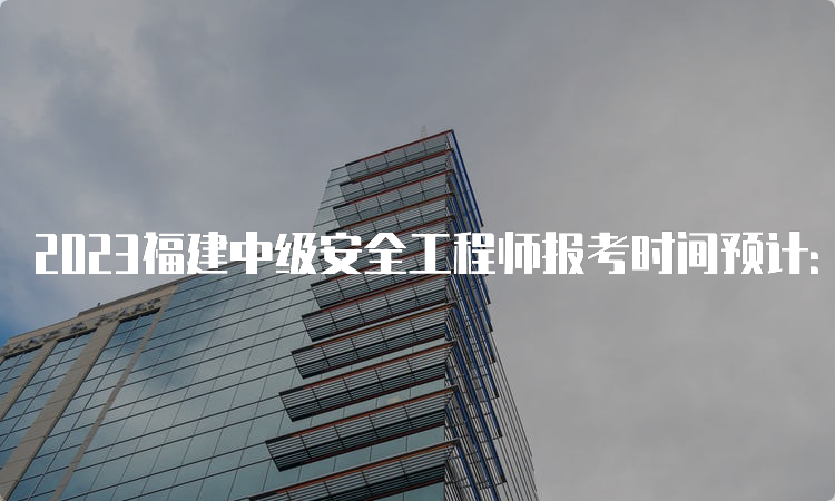 2023福建中级安全工程师报考时间预计：8月下旬