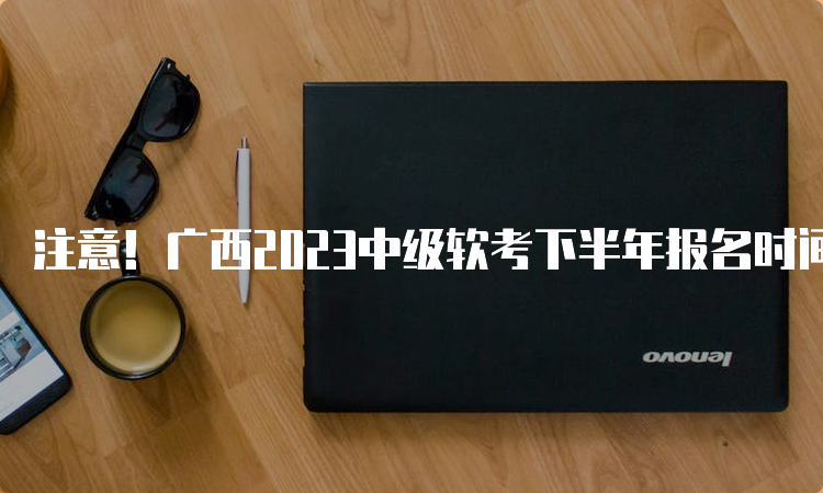 注意！广西2023中级软考下半年报名时间推迟至9月11日