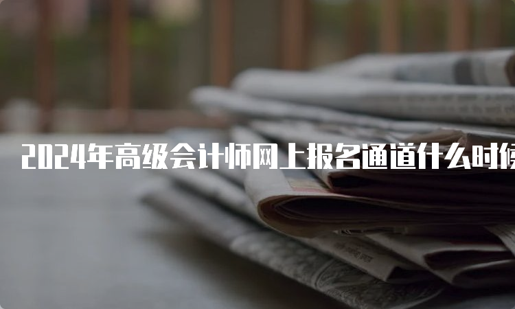 2024年高级会计师网上报名通道什么时候开启