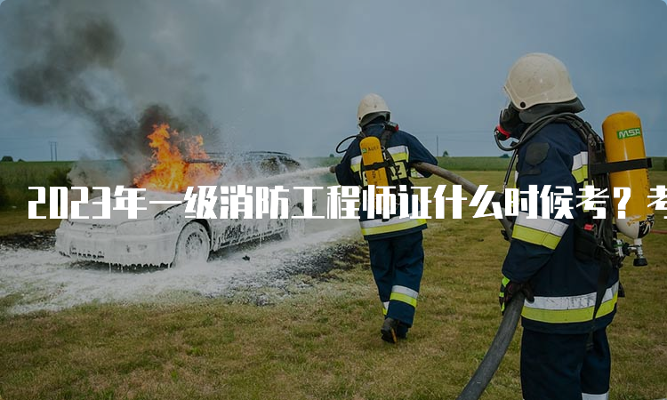 2023年一级消防工程师证什么时候考？考试题型分值抢先看