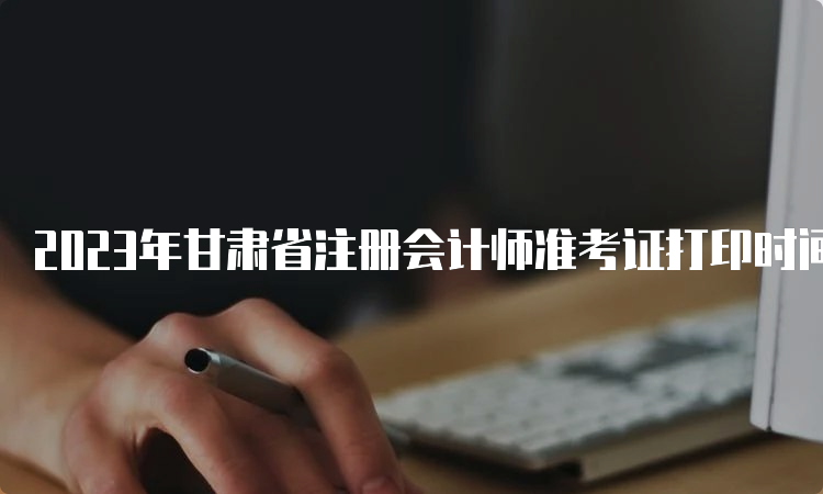 2023年甘肃省注册会计师准考证打印时间：8月22日截止