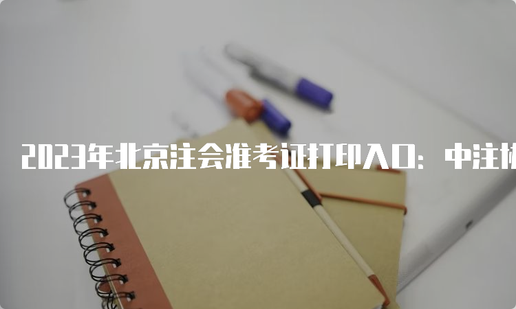 2023年北京注会准考证打印入口：中注协