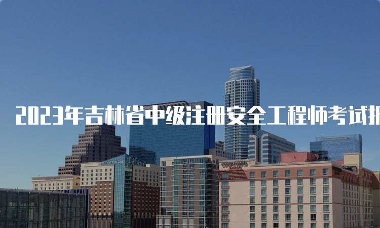 2023年吉林省中级注册安全工程师考试报名时间：8月18日至30日