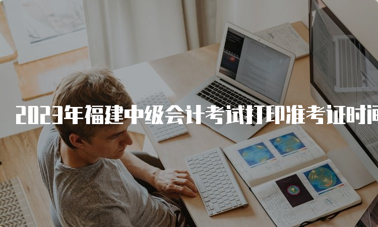 2023年福建中级会计考试打印准考证时间定在8月20日(8:00)至9月11日(19:00)