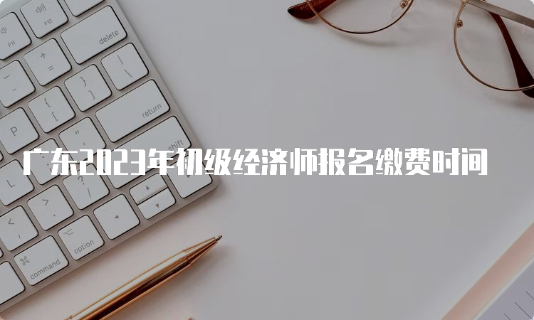 广东2023年初级经济师报名缴费时间