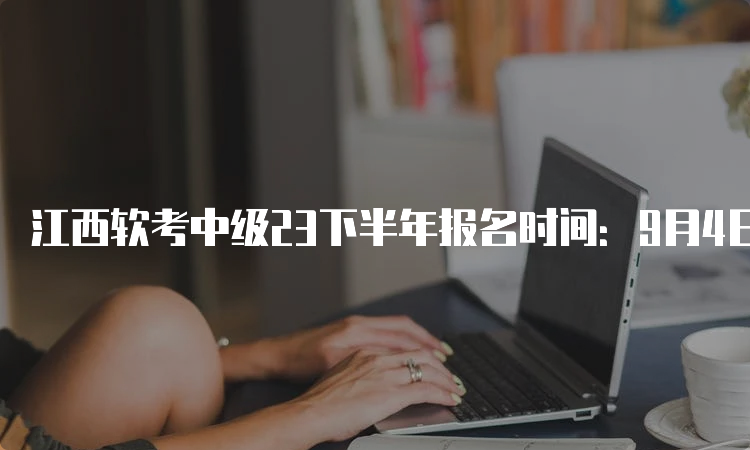 江西软考中级23下半年报名时间：9月4日9：00至28日17：00