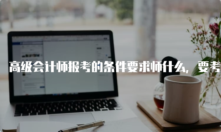 高级会计师报考的条件要求师什么，要考多少科