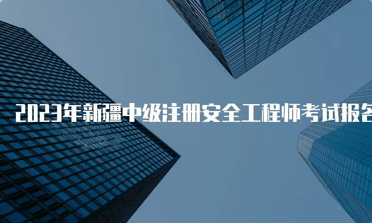 2023年新疆中级注册安全工程师考试报名时间预测：8月中下旬