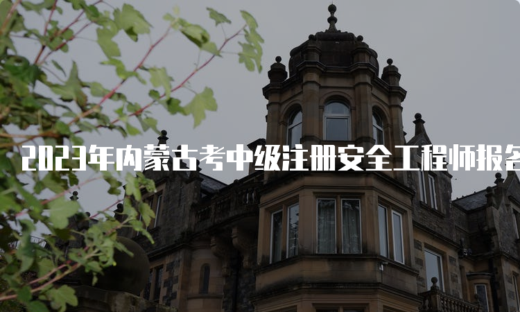 2023年内蒙古考中级注册安全工程师报名时间为8月16日至31日