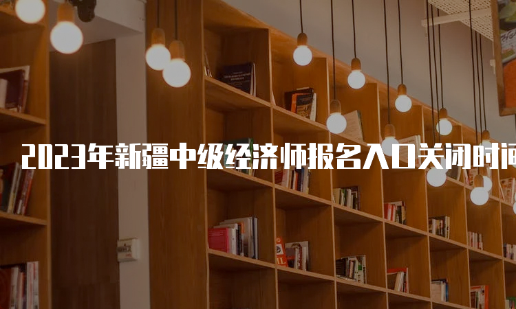 2023年新疆中级经济师报名入口关闭时间：8月25日19:30