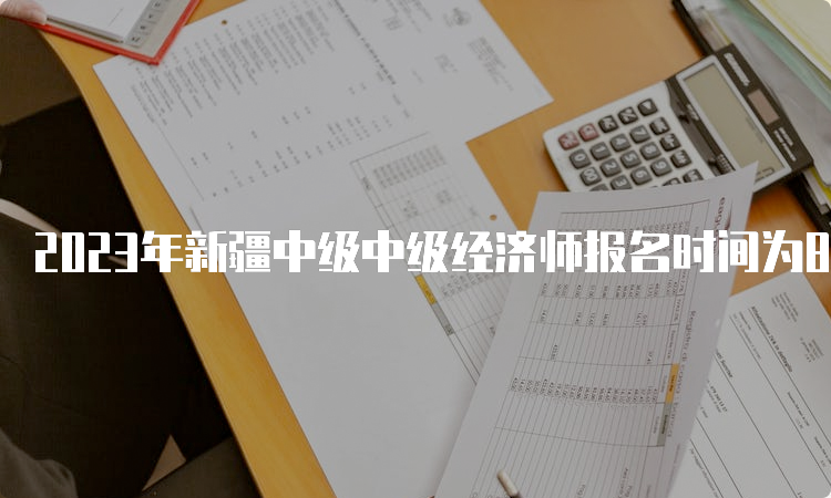 2023年新疆中级中级经济师报名时间为8月10日10:30到8月25日19:30