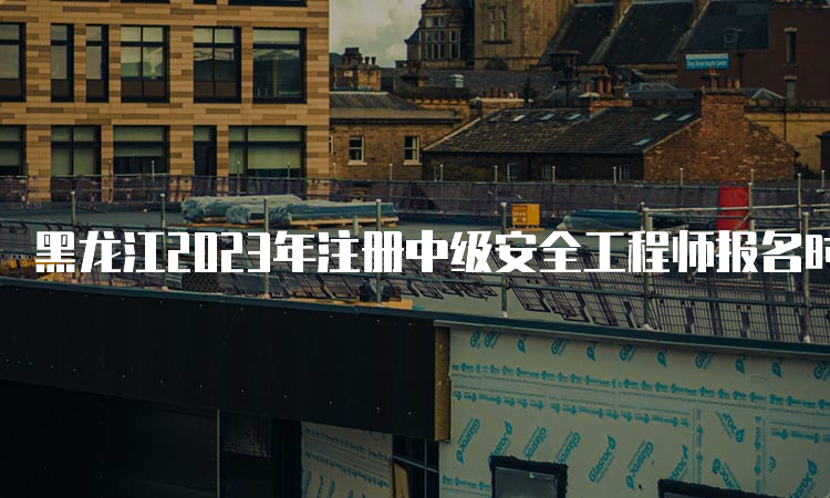 黑龙江2023年注册中级安全工程师报名时间为8月21日至30日
