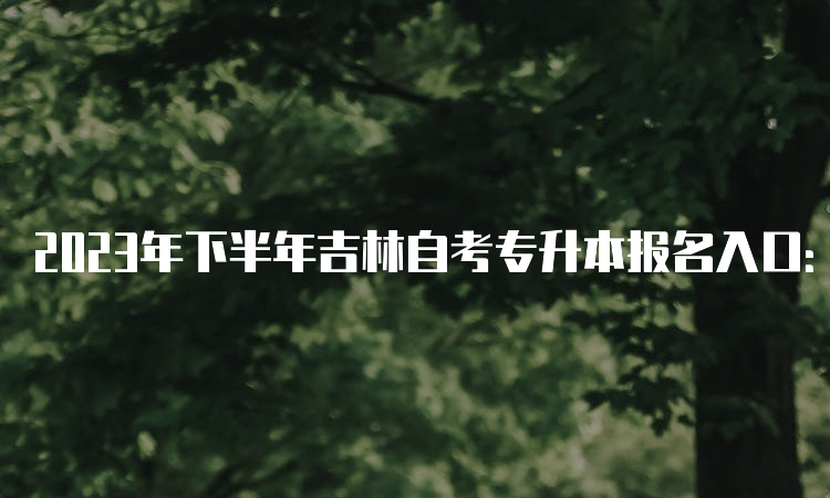 2023年下半年吉林自考专升本报名入口：吉林教育考试院