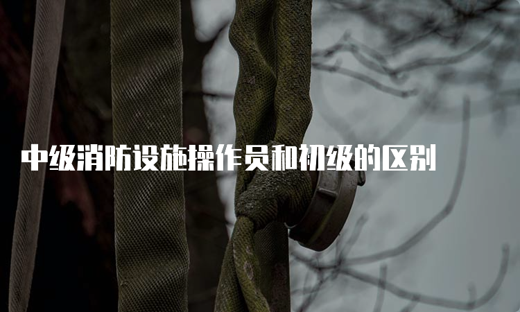 中级消防设施操作员和初级的区别