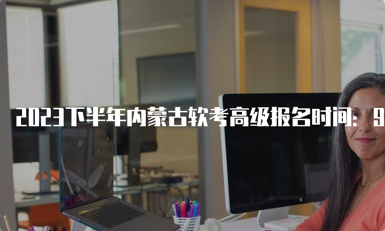 2023下半年内蒙古软考高级报名时间：9月4日9:00-9月28日17:00