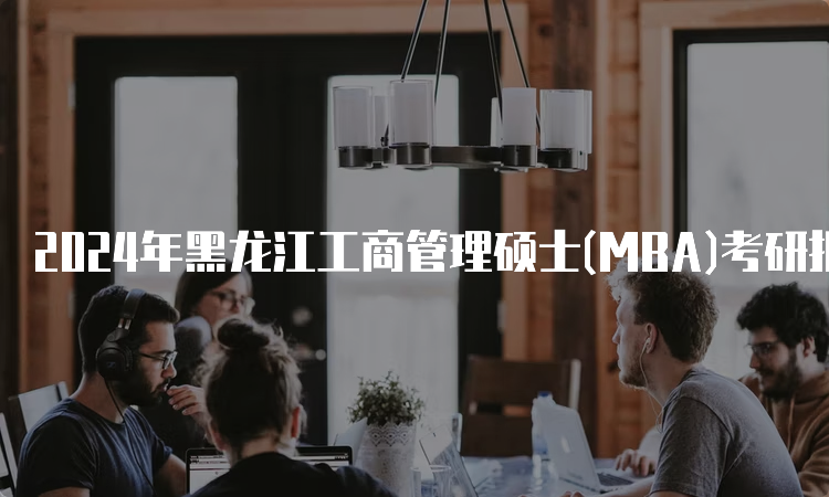 2024年黑龙江工商管理硕士(MBA)考研报名时间及流程